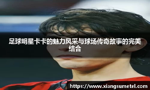 足球明星卡卡的魅力风采与球场传奇故事的完美结合