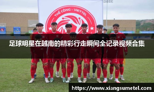 足球明星在越南的精彩行走瞬间全记录视频合集