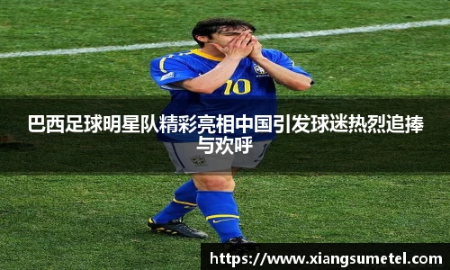 巴西足球明星队精彩亮相中国引发球迷热烈追捧与欢呼